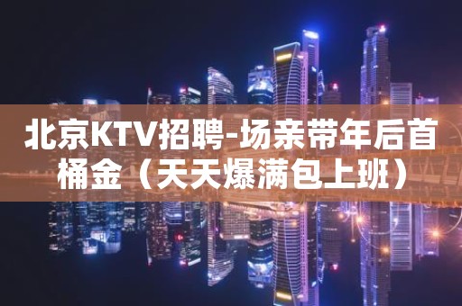 北京KTV招聘-场亲带年后首桶金（天天爆满包上班）