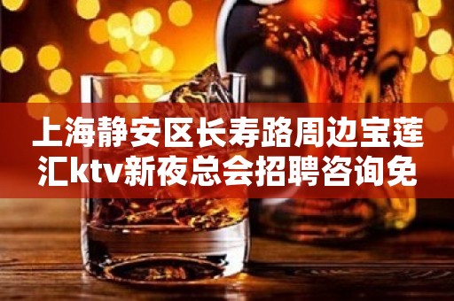 上海静安区长寿路周边宝莲汇ktv新夜总会招聘咨询免费上班