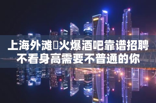 上海外滩樶火爆酒吧靠谱招聘不看身高需要不普通的你