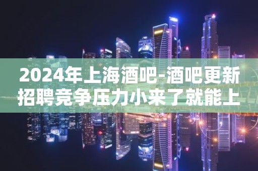 2024年上海酒吧-酒吧更新招聘竞争压力小来了就能上班