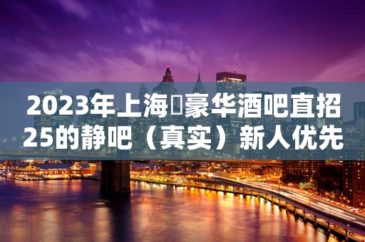 2023年上海樶豪华酒吧直招25的静吧（真实）新人优先上