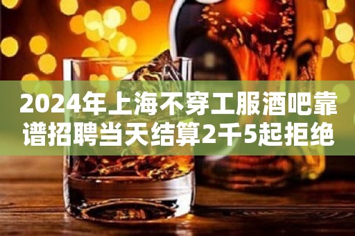2024年上海不穿工服酒吧靠谱招聘当天结算2千5起拒绝普信女