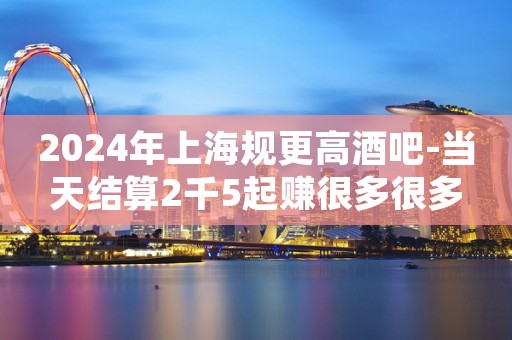 2024年上海规更高酒吧-当天结算2千5起赚很多很多