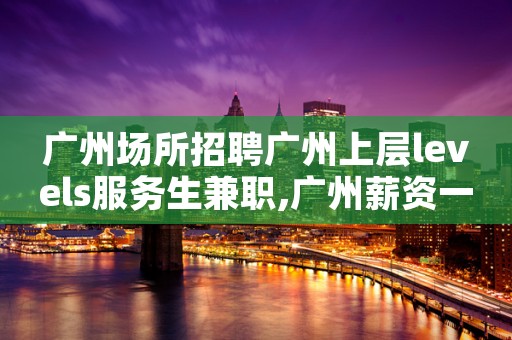 广州场所招聘广州上层levels服务生兼职,广州薪资一般在