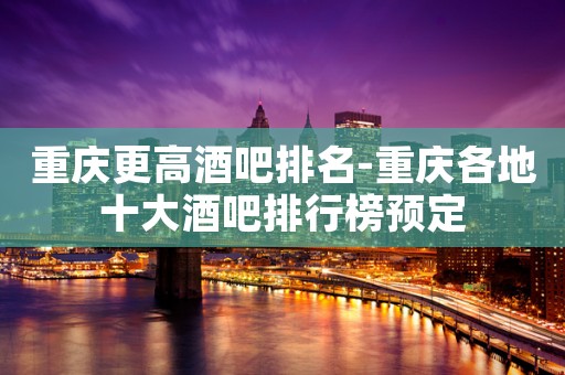重庆更高酒吧排名-重庆各地十大酒吧排行榜预定