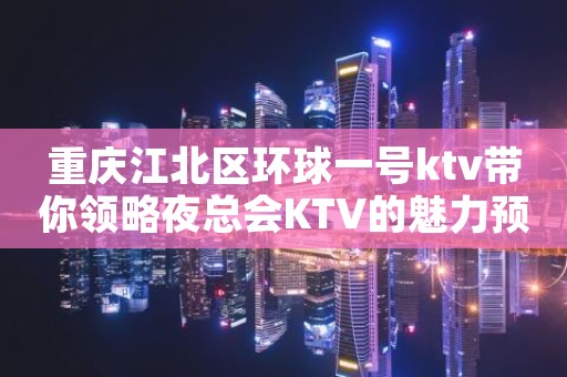 重庆江北区环球一号ktv带你领略夜总会KTV的魅力预订排行