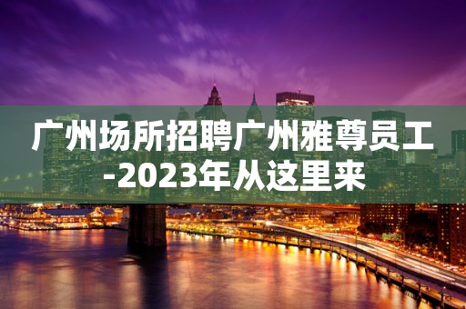 广州场所招聘广州雅尊员工-2023年从这里来