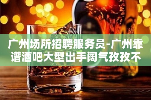 广州场所招聘服务员-广州靠谱酒吧大型出手阔气孜孜不倦