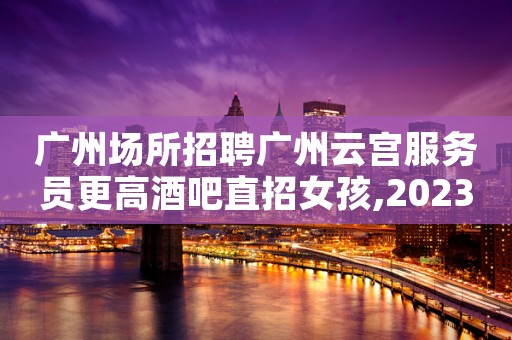 广州场所招聘广州云宫服务员更高酒吧直招女孩,2023赚