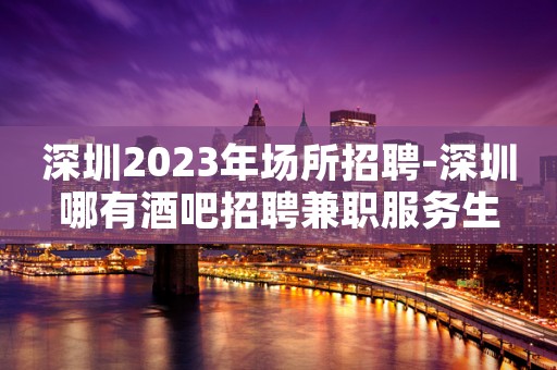 深圳2023年场所招聘-深圳哪有酒吧招聘兼职服务生
