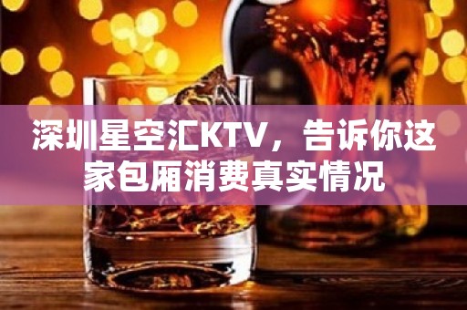 深圳星空汇KTV，告诉你这家包厢消费真实情况