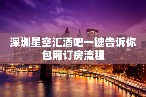 深圳星空汇酒吧一键告诉你包厢订房流程