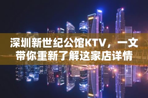 深圳新世纪公馆KTV，一文带你重新了解这家店详情