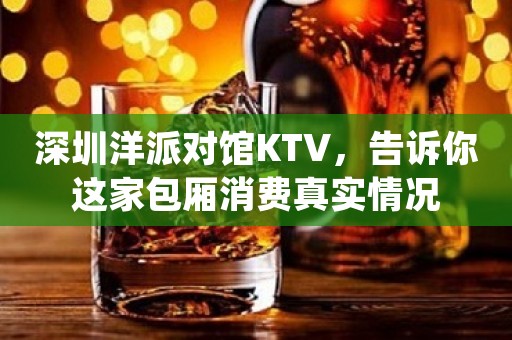 深圳洋派对馆KTV，告诉你这家包厢消费真实情况