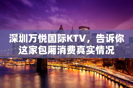 深圳万悦国际KTV，告诉你这家包厢消费真实情况
