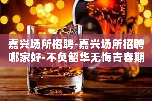 嘉兴场所招聘-嘉兴场所招聘哪家好-不负韶华无悔青春期待加入