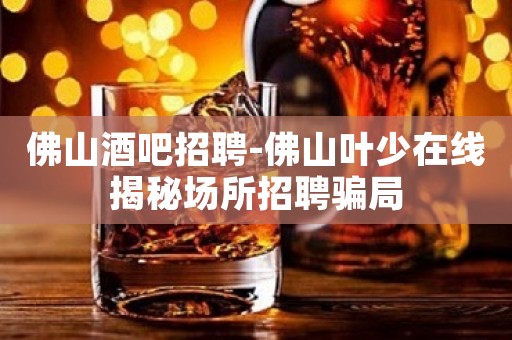 佛山酒吧招聘-佛山叶少在线揭秘场所招聘骗局
