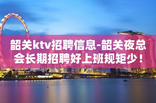 韶关ktv招聘信息-韶关夜总会长期招聘好上班规矩少！