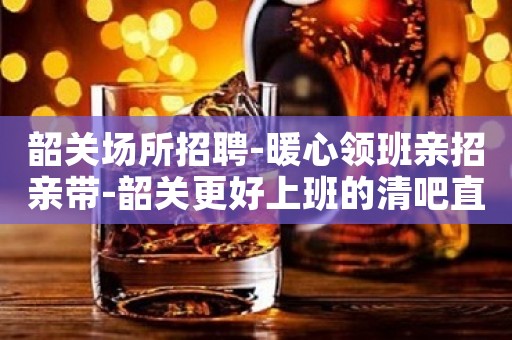 韶关场所招聘-暖心领班亲招亲带-韶关更好上班的清吧直招服务员