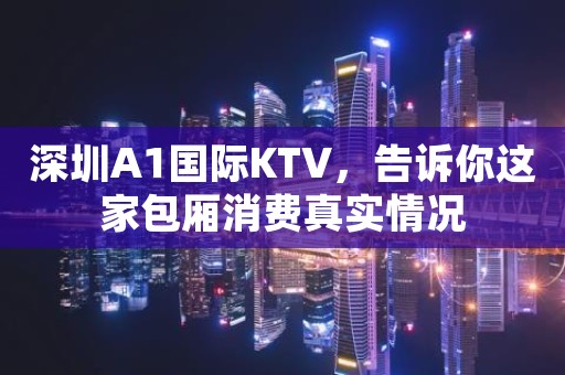 深圳A1国际KTV，告诉你这家包厢消费真实情况