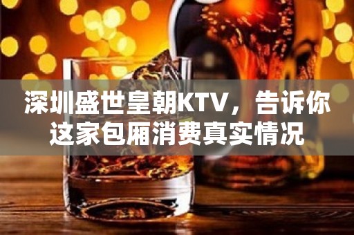 深圳盛世皇朝KTV，告诉你这家包厢消费真实情况