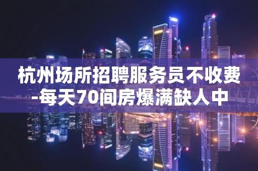 杭州场所招聘服务员不收费-每天70间房爆满缺人中