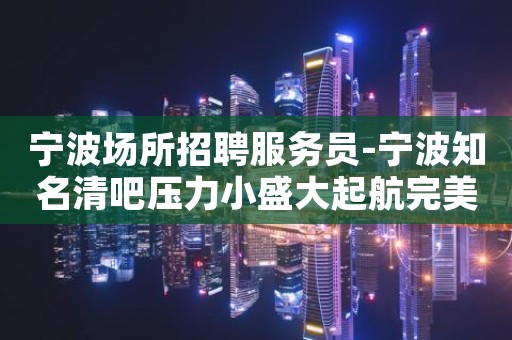 宁波场所招聘服务员-宁波知名清吧压力小盛大起航完美靓女