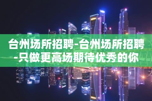 台州场所招聘-台州场所招聘-只做更高场期待优秀的你