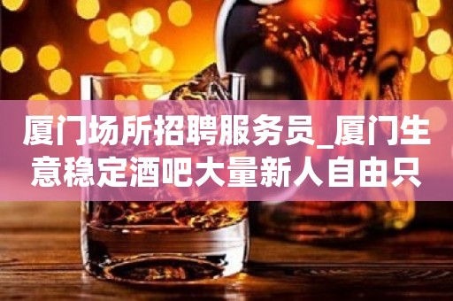 厦门场所招聘服务员_厦门生意稳定酒吧大量新人自由只做口碑