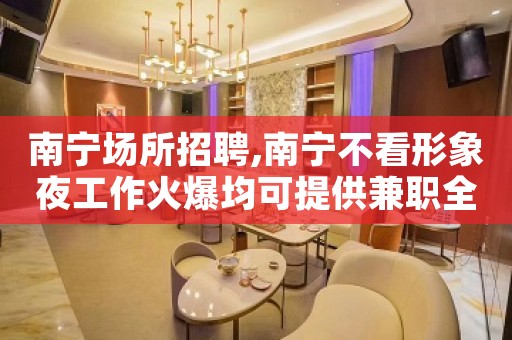 南宁场所招聘,南宁不看形象夜工作火爆均可提供兼职全职均可