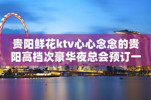贵阳鲜花ktv心心念念的贵阳高档次豪华夜总会预订一览 贵阳鲜花ktv心心念念的贵阳高档次豪华夜总会预订一览