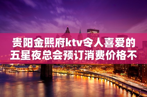 贵阳金熙府ktv令人喜爱的五星夜总会预订消费价格不贵 贵阳金熙府ktv令人喜爱的五星夜总会预订消费价格不贵