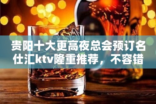 贵阳十大更高夜总会预订名仕汇ktv隆重推荐,不容错过 贵阳十大更高夜总会预订名仕汇ktv隆重推荐,不容错过