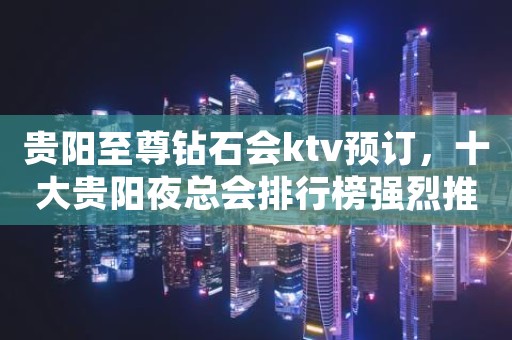 贵阳至尊钻石会ktv预订,十大贵阳夜总会排行榜强烈推荐 贵阳至尊钻石会ktv预订,十大贵阳夜总会排行榜强烈推荐