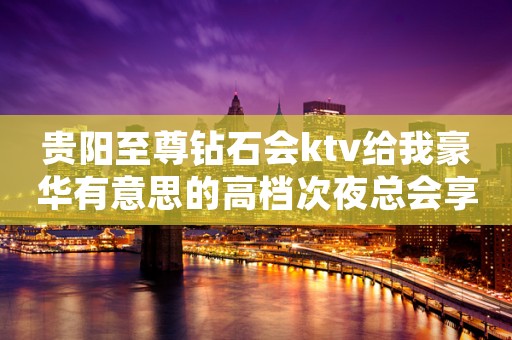 贵阳至尊钻石会ktv给我豪华有意思的高档次夜总会享受 贵阳至尊钻石会ktv给我豪华有意思的高档次夜总会享受