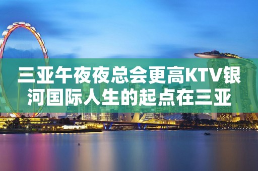 三亚午夜夜总会更高KTV银河国际人生的起点在三亚