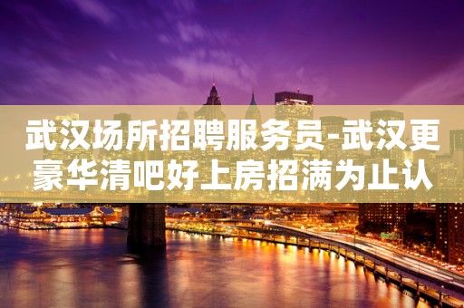 武汉场所招聘服务员-武汉更豪华清吧好上房招满为止认准宏哥