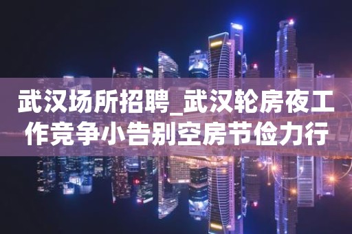 武汉场所招聘_武汉轮房夜工作竞争小告别空房节俭力行