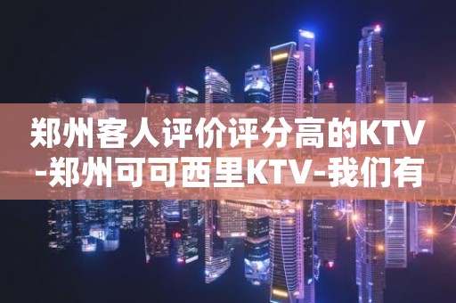 郑州客人评价评分高的KTV-郑州可可西里KTV-我们有更高的服务