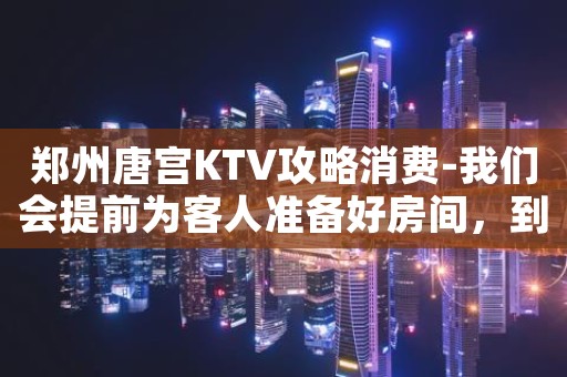 郑州唐宫KTV攻略消费-我们会提前为客人准备好房间，到门口迎接