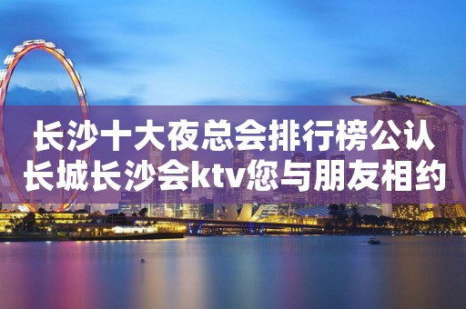长沙十大夜总会排行榜公认长城长沙会ktv您与朋友相约 长沙十大夜总会排行榜公认长城长沙会ktv您与朋友相约