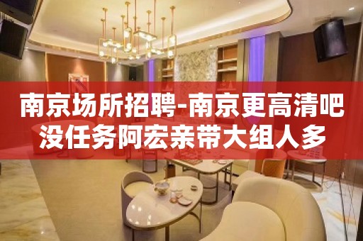 南京场所招聘-南京更高清吧没任务阿宏亲带大组人多