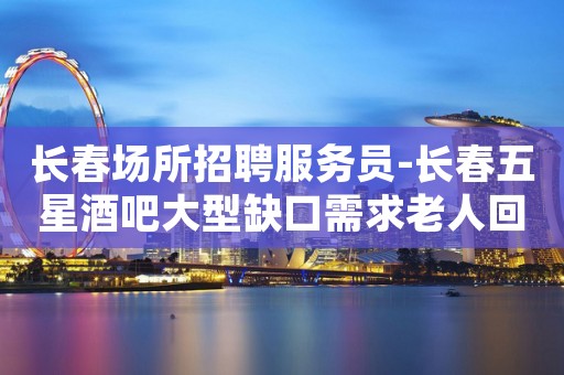 长春场所招聘服务员-长春五星酒吧大型缺口需求老人回归