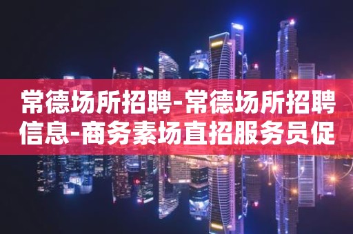 常德场所招聘-常德场所招聘信息-商务素场直招服务员促销员