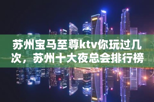 苏州宝马至尊ktv你玩过几次,苏州十大夜总会排行榜 苏州宝马至尊ktv你玩过几次,苏州十大夜总会排行榜