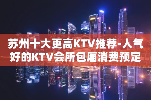 苏州十大更高KTV推荐-人气好的KTV会所包厢消费预定