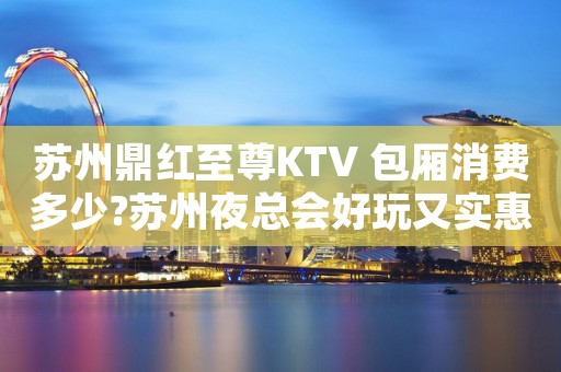 苏州鼎红至尊KTV 包厢消费多少?苏州夜总会好玩又实惠
