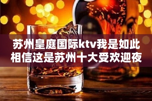 苏州皇庭国际ktv我是如此相信这是苏州十大受欢迎夜总会