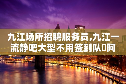 九江场所招聘服务员,九江一流静吧大型不用签到队長阿宏