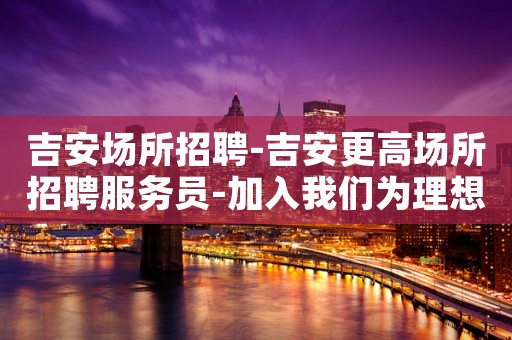 吉安场所招聘-吉安更高场所招聘服务员-加入我们为理想插上翅膀